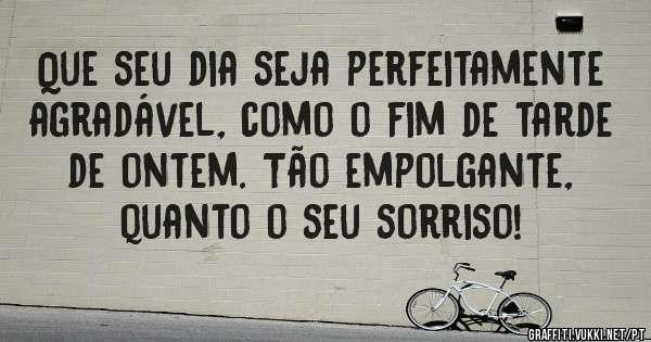 Que seu dia seja perfeitamente agradável, como o fim de tarde de ontem. Tão empolgante, quanto o seu sorriso!