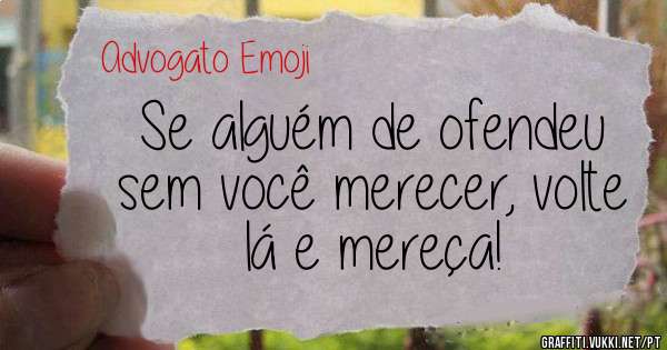 Se alguém de ofendeu sem você merecer, volte lá e mereça!