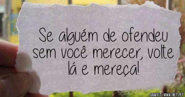 Se alguém de ofendeu sem você merecer, volte lá e mereça!