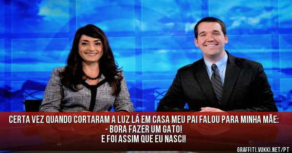 Certa vez quando cortaram a luz lá em casa meu pai falou para minha mãe:
- Bora fazer um gato!
E foi assim que eu nasci!