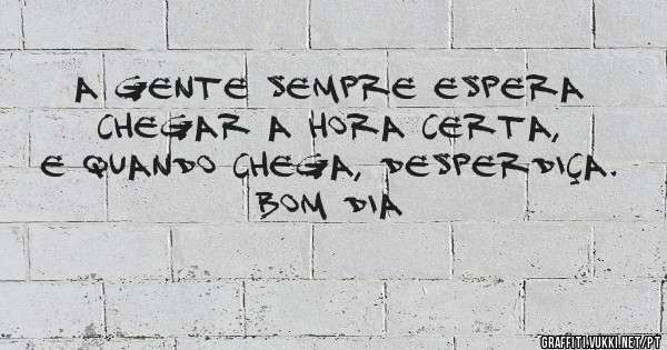 A gente sempre espera chegar a hora certa, e quando chega, desperdiça.
BOM DIA