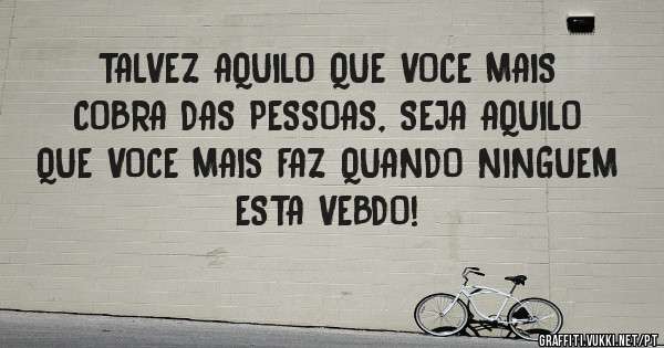 TALVEZ AQUILO QUE VOCE MAIS COBRA DAS PESSOAS, SEJA AQUILO QUE VOCE MAIS FAZ QUANDO NINGUEM ESTA VEBDO!