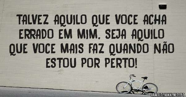 TALVEZ AQUILO QUE VOCE ACHA ERRADO EM MIM, SEJA AQUILO QUE VOCE MAIS FAZ QUANDO NÃO ESTOU POR PERTO!