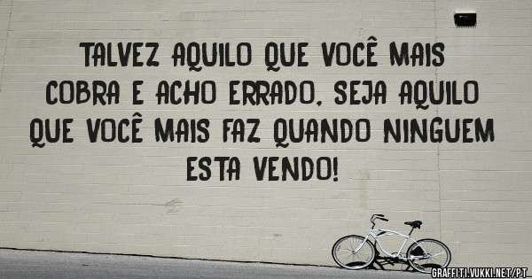 TALVEZ AQUILO QUE VOCÊ MAIS COBRA E ACHO ERRADO, SEJA AQUILO QUE VOCÊ MAIS FAZ QUANDO NINGUEM ESTA VENDO!