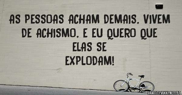 AS PESSOAS ACHAM DEMAIS, VIVEM DE ACHISMO, E EU QUERO QUE ELAS SE 
EXPLODAM!