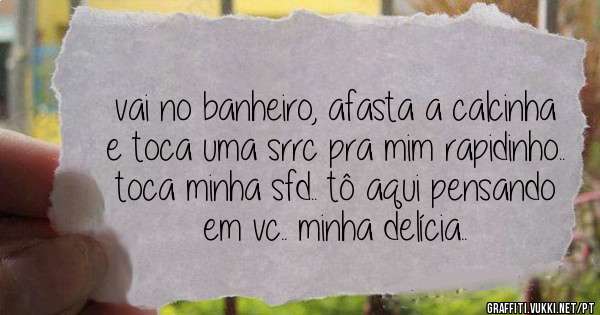 vai no banheiro, afasta a calcinha e toca uma srrc pra mim rapidinho.. toca minha sfd.. tô aqui pensando em vc.. minha delícia..