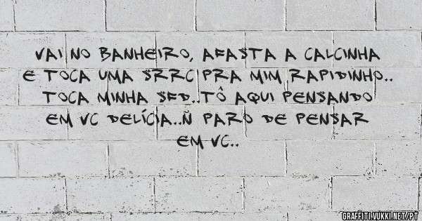 vai no banheiro, afasta a calcinha e toca uma srrc pra mim rapidinho.. toca minha sfd..tô aqui pensando em vc delícia..ñ paro de pensar em vc..