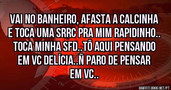 vai no banheiro, afasta a calcinha e toca uma srrc pra mim rapidinho.. toca minha sfd..tô aqui pensando em vc delícia..ñ paro de pensar em vc..