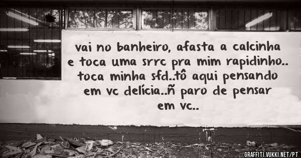 vai no banheiro, afasta a calcinha e toca uma srrc pra mim rapidinho.. toca minha sfd..tô aqui pensando em vc delícia..ñ paro de pensar em vc..