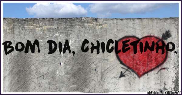 Bom dia, Chicletinho.