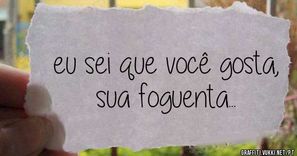 eu sei que você gosta, sua foguenta...