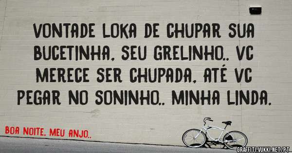 vontade loka de chupar sua bucetinha, seu grelinho.. vc merece ser chupada, até vc pegar no soninho.. minha linda.