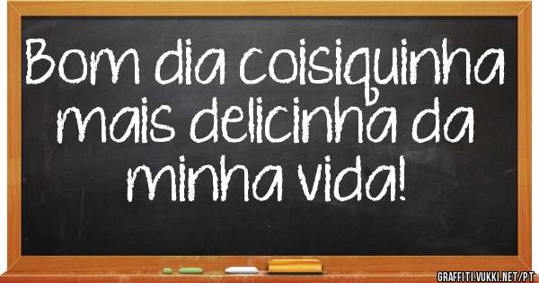 Bom dia coisiquinha mais delicinha da minha vida!