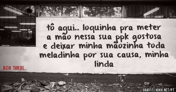 tô aqui.. loquinha pra meter a mão nessa sua ppk gostosa e deixar minha mãozinha toda meladinha por sua causa, minha linda