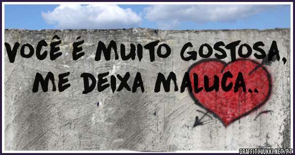 você é muito gostosa, me deixa maluca..