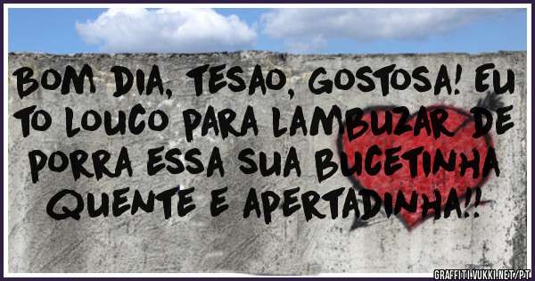 Bom dia, tesao, gostosa! Eu to louco para lambuzar de porra essa sua bucetinha quente e apertadinha!!