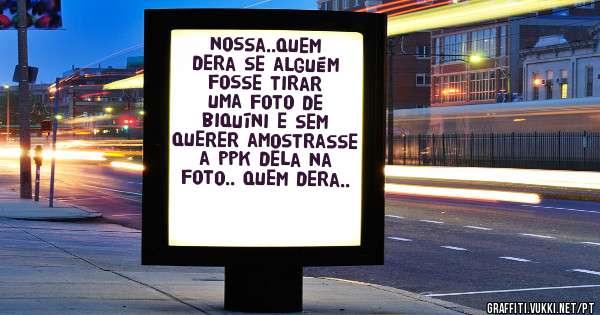 nossa..quem dera se alguém fosse tirar uma foto de biquíni e sem querer amostrasse a ppk dela na foto.. quem dera..