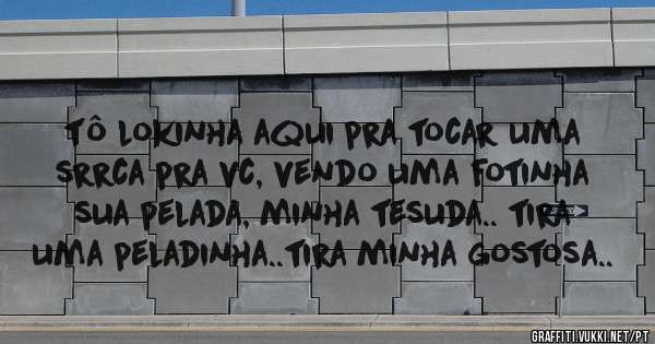 tô lokinha aqui pra tocar uma srrca pra vc, vendo uma fotinha sua pelada, minha tesuda.. tira uma peladinha..tira minha gostosa..