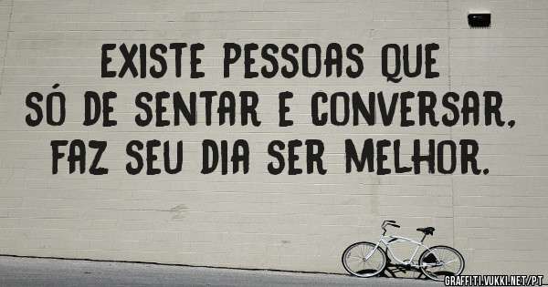 Existe pessoas que só de sentar e conversar, faz seu dia ser melhor.