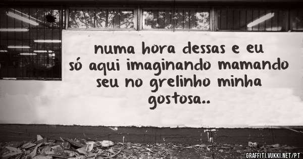 numa hora dessas e eu só aqui imaginando mamando seu no grelinho minha gostosa..