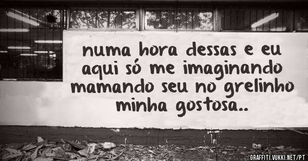 numa hora dessas e eu aqui só me imaginando mamando seu no grelinho minha gostosa..