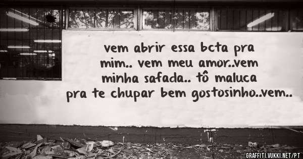 vem abrir essa bcta pra mim.. vem meu amor..vem minha safada.. tô maluca pra te chupar bem gostosinho..vem..