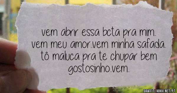 vem abrir essa bcta pra mim.. vem meu amor..vem minha safada.. tô maluca pra te chupar bem gostosinho..vem..