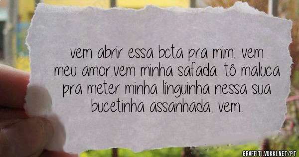 vem abrir essa bcta pra mim.. vem meu amor..vem minha safada.. tô maluca pra meter minha línguinha nessa sua bucetinha assanhada.. vem..