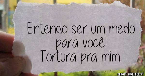 Entendo ser um medo para você!
Tortura pra mim..