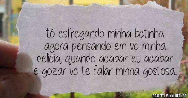 tô esfregando minha bctinha agora pensando em vc minha delicia, quando acabar eu acabar e gozar vc te falar minha gostosa..