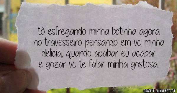 tô esfregando minha bctinha agora no travesseiro pensando em vc minha delicia, quando acabar eu acabar e gozar vc te falar minha gostosa..
