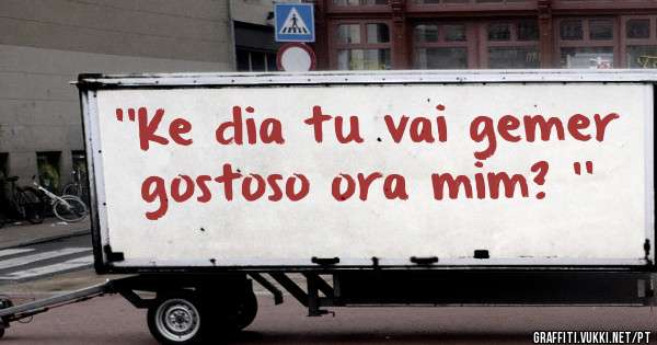 ''Ke dia tu vai gemer gostoso ora mim? ''