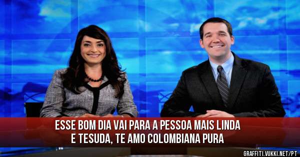 Esse bom dia vai para a pessoa mais linda e tesuda, te amo colombiana pura