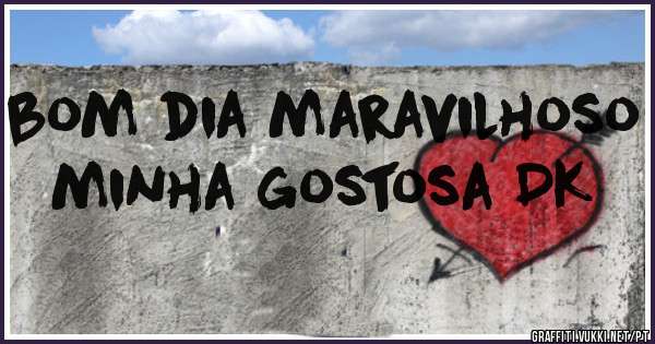 bom dia maravilhoso minha gostosa DK