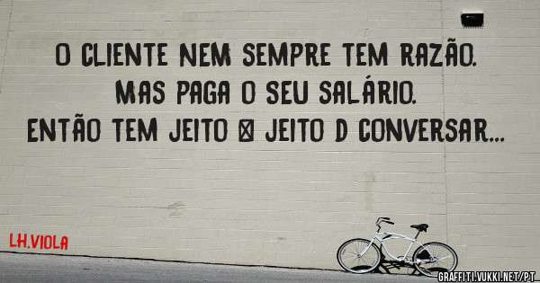 O cliente NEM sempre tem razão.
Mas paga o SEU salário.
Então tem jeito & jeito d conversar...