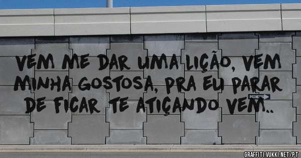 vem me dar uma lição, vem minha gostosa, pra eu parar de ficar te atiçando vem..