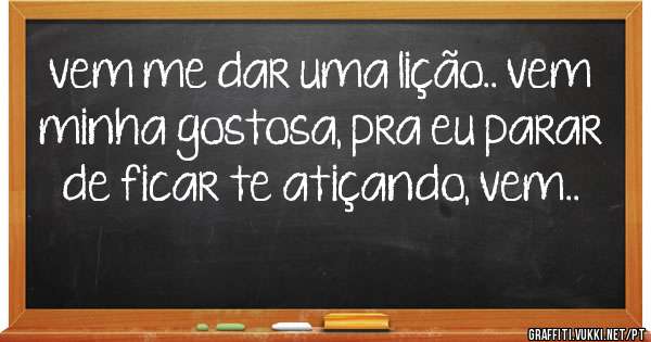 vem me dar uma lição.. vem minha gostosa, pra eu parar de ficar te atiçando, vem..