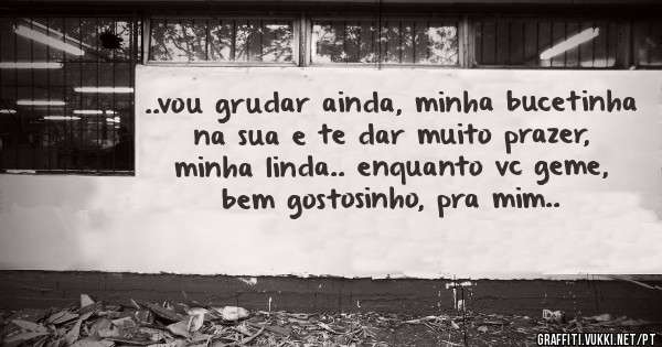 ..vou grudar ainda, minha bucetinha na sua e te dar muito prazer, minha linda.. enquanto vc geme, bem gostosinho, pra mim..