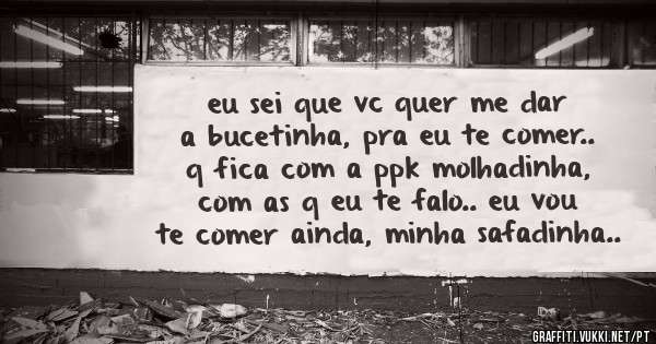 eu sei que vc quer me dar a bucetinha, pra eu te comer.. q fica com a ppk molhadinha, com as q eu te falo.. eu vou te comer ainda, minha safadinha..