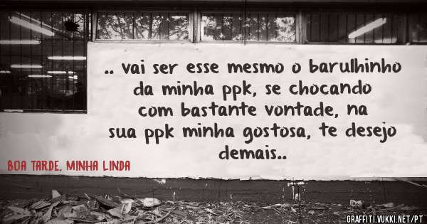 .. vai ser esse mesmo o barulhinho da minha ppk, se chocando com bastante vontade, na sua ppk minha gostosa, te desejo demais.. 