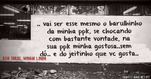.. vai ser esse mesmo o barulhinho da minha ppk, se chocando com bastante vontade, na sua ppk minha gostosa..sem dó.. e do jeitinho que vc gosta..