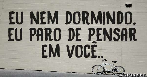 eu nem dormindo, eu paro de pensar em você..