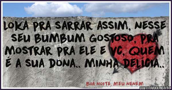 loka pra sarrar assim, nesse seu bumbum gostoso, pra mostrar pra ele e vc, quem é a sua dona.. minha delícia..