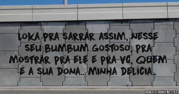 loka pra sarrar assim, nesse seu bumbum gostoso, pra mostrar pra ele e pra vc, quem é a sua dona.. minha delícia..