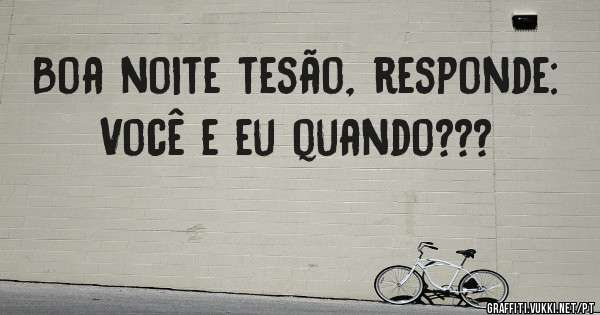 Boa noite tesão, responde: Você e eu quando???