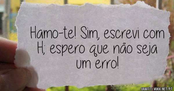 Hamo-te! Sim, escrevi com H; espero que não seja um erro! 