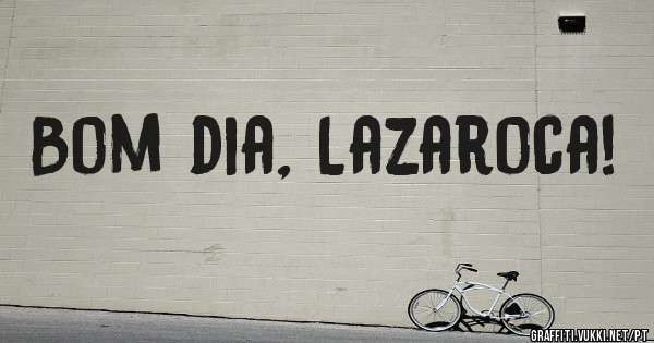 Bom dia, Lazaroca!