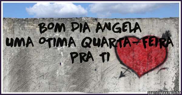 BOM DIA ANGELA 
UMA OTIMA QUARTA-FEIRA PRA TI