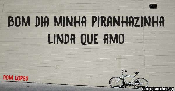 Bom dia minha piranhazinha linda que amo