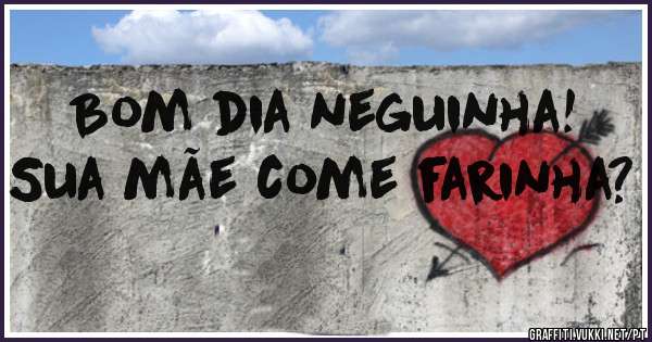Bom dia neguinha! Sua mãe come farinha? 